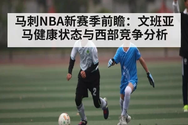 马刺NBA新赛季前瞻：文班亚马健康状态与西部竞争分析
