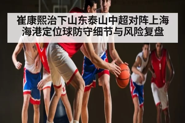 崔康熙治下山东泰山中超对阵上海海港定位球防守细节与风险复盘