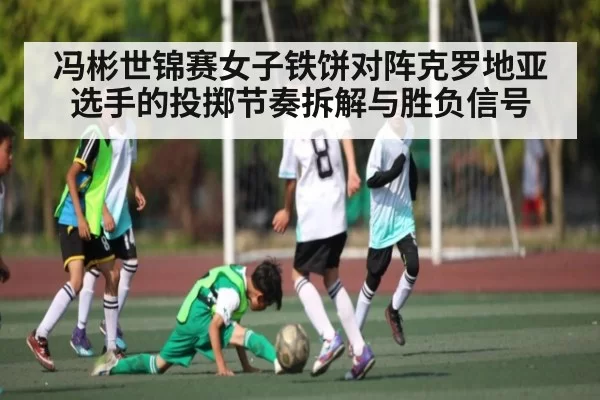 冯彬世锦赛女子铁饼对阵克罗地亚选手的投掷节奏拆解与胜负信号