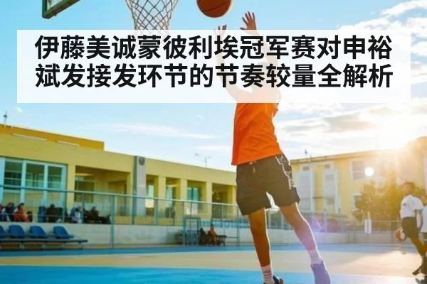 伊藤美诚蒙彼利埃冠军赛对申裕斌发接发环节的节奏较量全解析